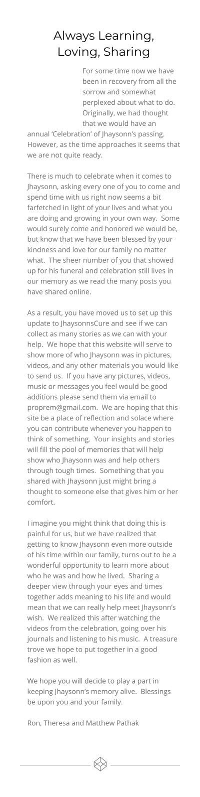 Always Learning,Loving, Sharing For some time now we have been in recovery from all the sorrow and somewhat perplexed about what to do.  Originally, we had thought that we would have an annual ‘Celebration’ of Jhaysonn’s passing.  However, as the time approaches it seems that we are not quite ready.   There is much to celebrate when it comes to Jhaysonn, asking every one of you to come and spend time with us right now seems a bit farfetched in light of your lives and what you are doing and growing in your own way.  Some would surely come and honored we would be, but know that we have been blessed by your kindness and love for our family no matter what.  The sheer number of you that showed up for his funeral and celebration still lives in our memory as we read the many posts you have shared online.  As a result, you have moved us to set up this update to JhaysonnsCure and see if we can collect as many stories as we can with your help.  We hope that this website will serve to show more of who Jhaysonn was in pictures, videos, and any other materials you would like to send us.  If you have any pictures, videos, music or messages you feel would be good additions please send them via email to proprem@gmail.com.  We are hoping that this site be a place of reflection and solace where you can contribute whenever you happen to think of something.  Your insights and stories will fill the pool of memories that will help show who Jhaysonn was and help others through tough times.  Something that you shared with Jhaysonn just might bring a thought to someone else that gives him or her comfort.  I imagine you might think that doing this is painful for us, but we have realized that getting to know Jhaysonn even more outside of his time within our family, turns out to be a wonderful opportunity to learn more about who he was and how he lived.  Sharing a deeper view through your eyes and times together adds meaning to his life and would mean that we can really help meet Jhaysonn’s wish.  We realized this after watching the videos from the celebration, going over his journals and listening to his music.  A treasure trove we hope to put together in a good fashion as well.  We hope you will decide to play a part in keeping Jhaysonn’s memory alive.  Blessings be upon you and your family.  Ron, Theresa and Matthew Pathak