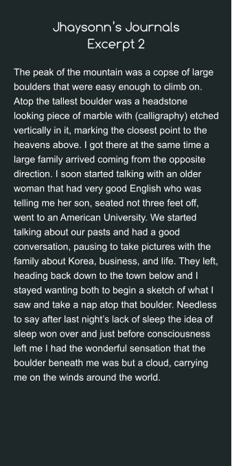 Jhaysonn’s JournalsExcerpt 2 The peak of the mountain was a copse of large boulders that were easy enough to climb on. Atop the tallest boulder was a headstone looking piece of marble with (calligraphy) etched vertically in it, marking the closest point to the heavens above. I got there at the same time a large family arrived coming from the opposite direction. I soon started talking with an older woman that had very good English who was telling me her son, seated not three feet off, went to an American University. We started talking about our pasts and had a good conversation, pausing to take pictures with the family about Korea, business, and life. They left, heading back down to the town below and I stayed wanting both to begin a sketch of what I saw and take a nap atop that boulder. Needless to say after last night’s lack of sleep the idea of sleep won over and just before consciousness left me I had the wonderful sensation that the boulder beneath me was but a cloud, carrying me on the winds around the world.