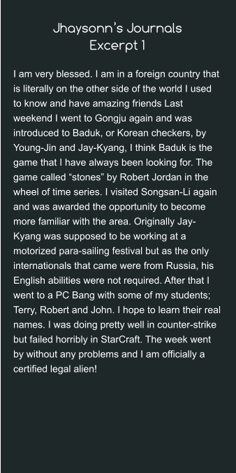 Jhaysonn’s JournalsExcerpt 1 I am very blessed. I am in a foreign country that is literally on the other side of the world I used to know and have amazing friends Last weekend I went to Gongju again and was introduced to Baduk, or Korean checkers, by Young-Jin and Jay-Kyang, I think Baduk is the game that I have always been looking for. The game called “stones” by Robert Jordan in the wheel of time series. I visited Songsan-Li again and was awarded the opportunity to become more familiar with the area. Originally Jay-Kyang was supposed to be working at a motorized para-sailing festival but as the only internationals that came were from Russia, his English abilities were not required. After that I went to a PC Bang with some of my students; Terry, Robert and John. I hope to learn their real names. I was doing pretty well in counter-strike but failed horribly in StarCraft. The week went by without any problems and I am officially a certified legal alien!